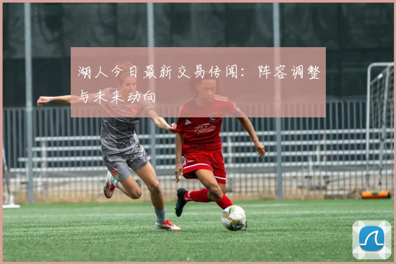 湖人今日最新交易传闻:阵容调整与未来动向