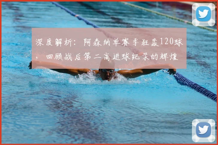 深度解析：阿森纳单赛季狂轰120球，回顾战后第二高进球纪录的辉煌与战术