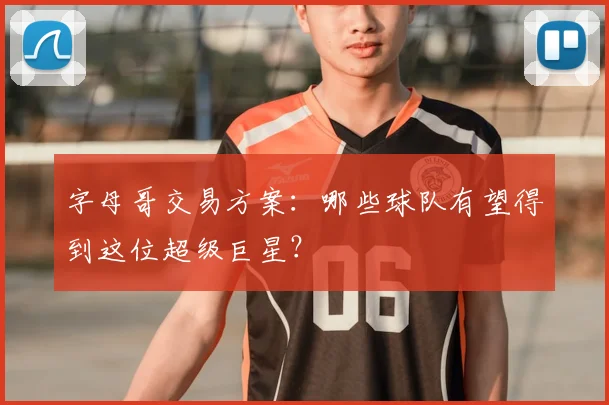 字母哥交易方案:哪些球队有望得到这位超级巨星?