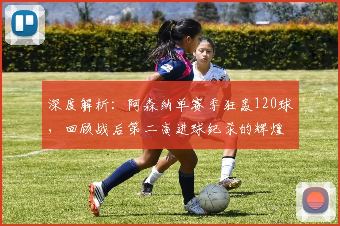 深度解析:阿森纳单赛季狂轰120球,回顾战后第二高进球纪录的辉煌与战术