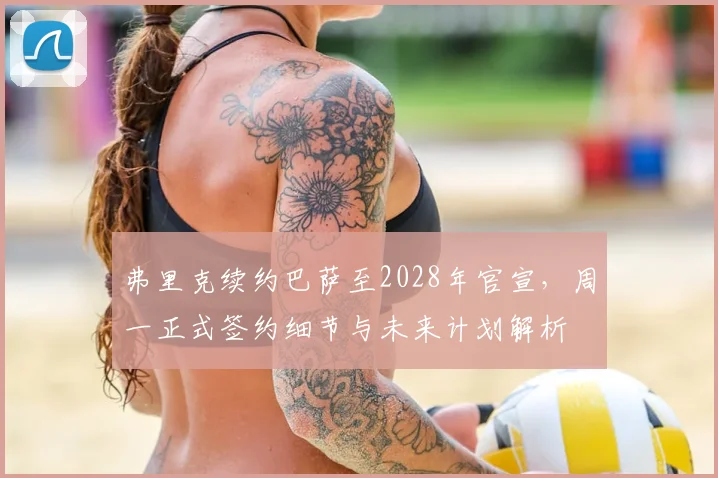 弗里克续约巴萨至2028年官宣，周一正式签约细节与未来计划解析