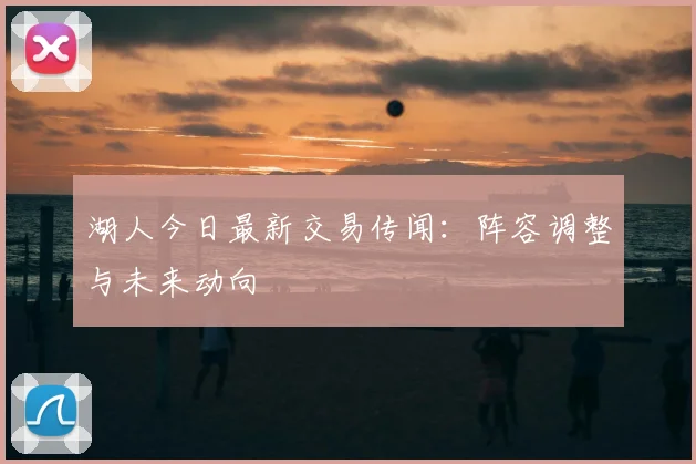 湖人今日最新交易传闻：阵容调整与未来动向