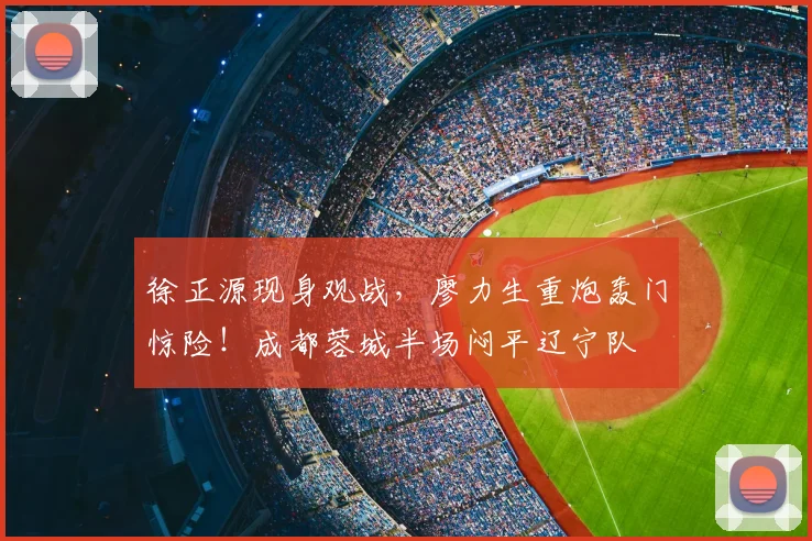 徐正源现身观战，廖力生重炮轰门惊险！成都蓉城半场闷平辽宁队