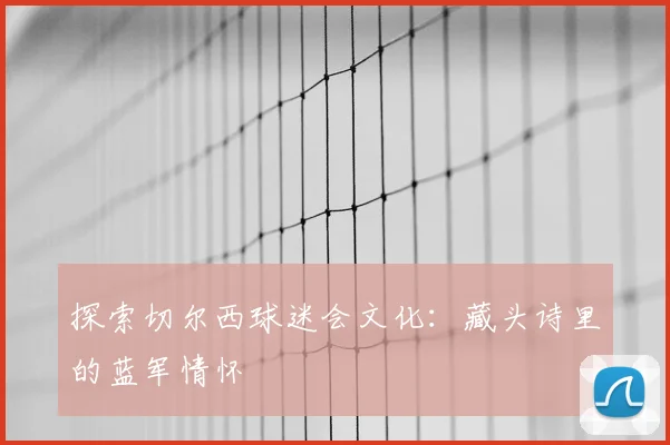 探索切尔西球迷会文化：藏头诗里的蓝军情怀