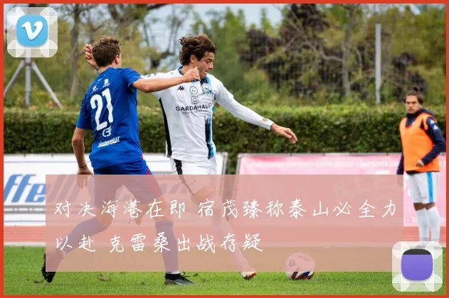 对决海港在即 宿茂臻称泰山必全力以赴 克雷桑出战存疑