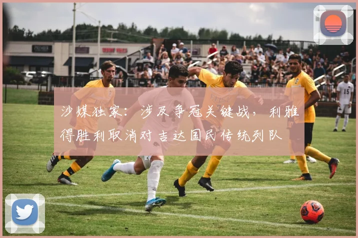 沙媒独家:涉及争冠关键战,利雅得胜利取消对吉达国民传统列队